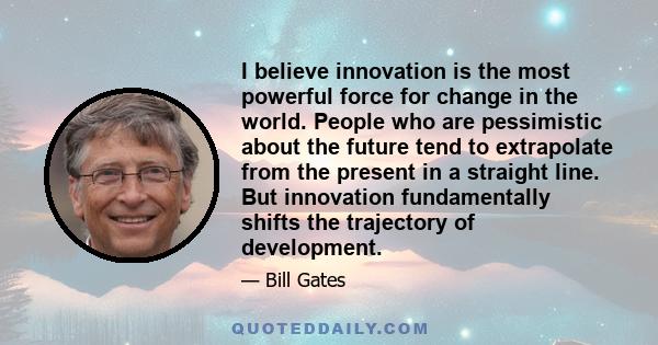 I believe innovation is the most powerful force for change in the world. People who are pessimistic about the future tend to extrapolate from the present in a straight line. But innovation fundamentally shifts the