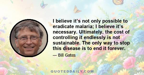 I believe it’s not only possible to eradicate malaria; I believe it’s necessary. Ultimately, the cost of controlling it endlessly is not sustainable. The only way to stop this disease is to end it forever.