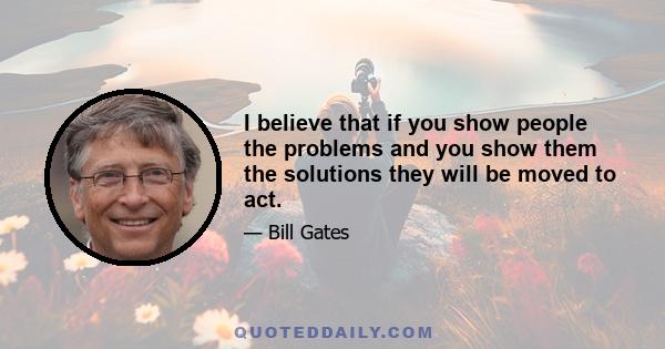 I believe that if you show people the problems and you show them the solutions they will be moved to act.