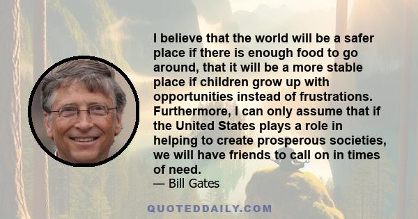 I believe that the world will be a safer place if there is enough food to go around, that it will be a more stable place if children grow up with opportunities instead of frustrations. Furthermore, I can only assume