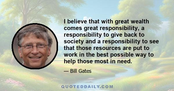 I believe that with great wealth comes great responsibility, a responsibility to give back to society and a responsibility to see that those resources are put to work in the best possible way to help those most in need.