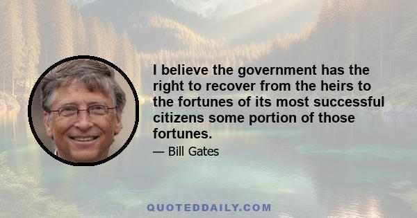 I believe the government has the right to recover from the heirs to the fortunes of its most successful citizens some portion of those fortunes.