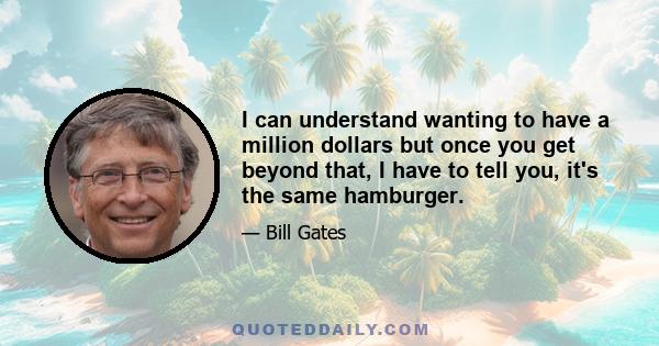 I can understand wanting to have a million dollars but once you get beyond that, I have to tell you, it's the same hamburger.