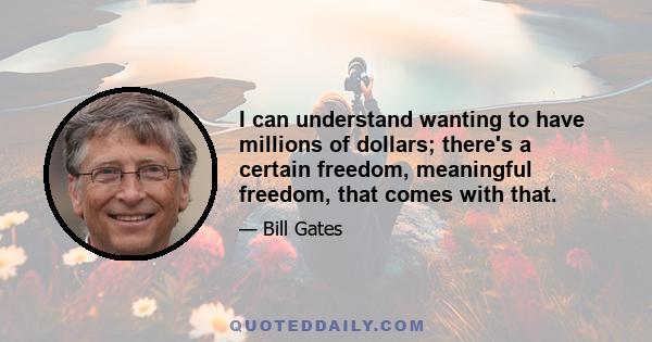 I can understand wanting to have millions of dollars; there's a certain freedom, meaningful freedom, that comes with that.