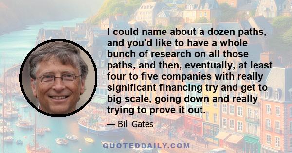 I could name about a dozen paths, and you'd like to have a whole bunch of research on all those paths, and then, eventually, at least four to five companies with really significant financing try and get to big scale,