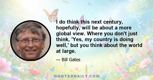 I do think this next century, hopefully, will be about a more global view. Where you don't just think, 'Yes, my country is doing well,' but you think about the world at large.