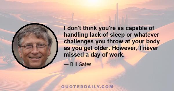 I don't think you're as capable of handling lack of sleep or whatever challenges you throw at your body as you get older. However, I never missed a day of work.