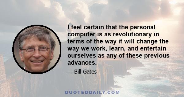 I feel certain that the personal computer is as revolutionary in terms of the way it will change the way we work, learn, and entertain ourselves as any of these previous advances.