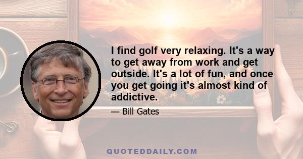 I find golf very relaxing. It's a way to get away from work and get outside. It's a lot of fun, and once you get going it's almost kind of addictive.