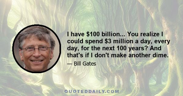 I have $100 billion... You realize I could spend $3 million a day, every day, for the next 100 years? And that's if I don't make another dime.