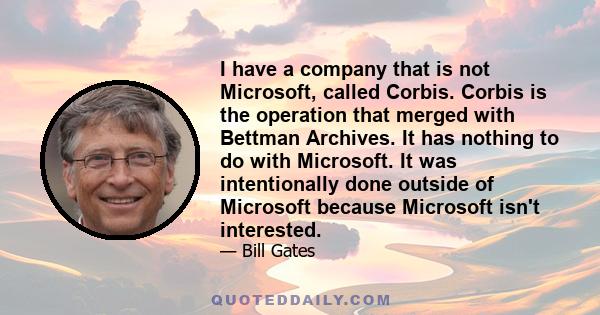 I have a company that is not Microsoft, called Corbis. Corbis is the operation that merged with Bettman Archives. It has nothing to do with Microsoft. It was intentionally done outside of Microsoft because Microsoft