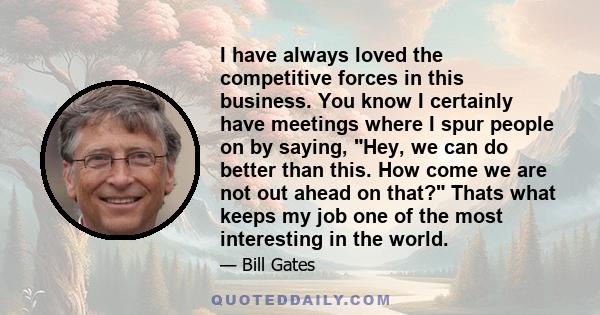 I have always loved the competitive forces in this business. You know I certainly have meetings where I spur people on by saying, Hey, we can do better than this. How come we are not out ahead on that? Thats what keeps