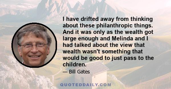 I have drifted away from thinking about these philanthropic things. And it was only as the wealth got large enough and Melinda and I had talked about the view that wealth wasn't something that would be good to just pass 