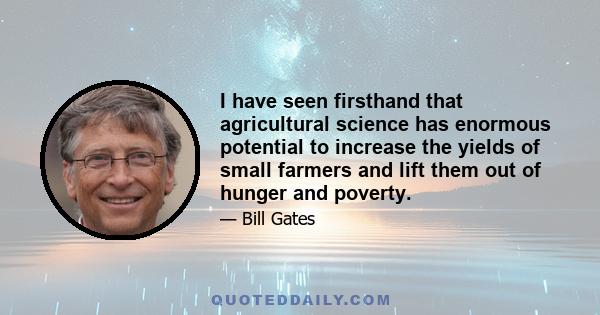 I have seen firsthand that agricultural science has enormous potential to increase the yields of small farmers and lift them out of hunger and poverty.