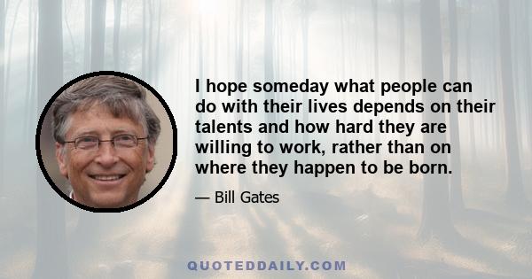 I hope someday what people can do with their lives depends on their talents and how hard they are willing to work, rather than on where they happen to be born.