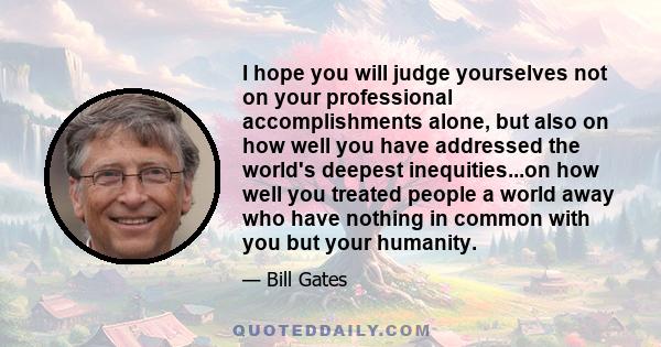 I hope you will judge yourselves not on your professional accomplishments alone, but also on how well you have addressed the world's deepest inequities...on how well you treated people a world away who have nothing in