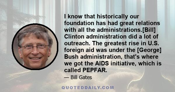 I know that historically our foundation has had great relations with all the administrations.[Bill] Clinton administration did a lot of outreach. The greatest rise in U.S. foreign aid was under the [George] Bush