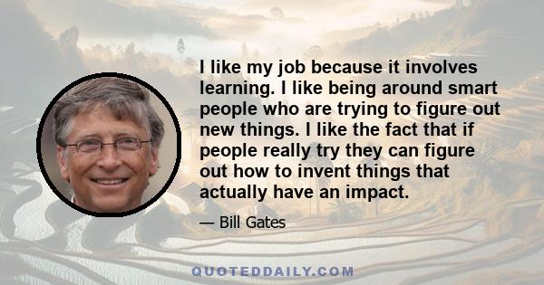 I like my job because it involves learning. I like being around smart people who are trying to figure out new things. I like the fact that if people really try they can figure out how to invent things that actually have 