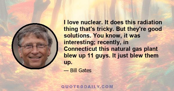 I love nuclear. It does this radiation thing that's tricky. But they're good solutions. You know, it was interesting; recently, in Connecticut this natural gas plant blew up 11 guys. It just blew them up.