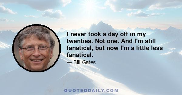 I never took a day off in my twenties. Not one. And I'm still fanatical, but now I'm a little less fanatical.