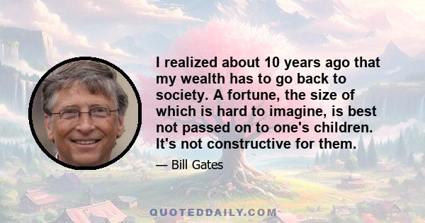 I realized about 10 years ago that my wealth has to go back to society. A fortune, the size of which is hard to imagine, is best not passed on to one's children. It's not constructive for them.