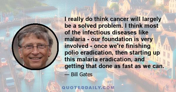 I really do think cancer will largely be a solved problem. I think most of the infectious diseases like malaria - our foundation is very involved - once we're finishing polio eradication, then starting up this malaria