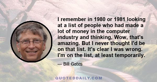 I remember in 1980 or 1981 looking at a list of people who had made a lot of money in the computer industry and thinking, Wow, that's amazing. But I never thought I'd be on that list. It's clear I was wrong. I'm on the