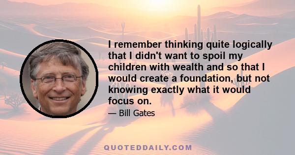 I remember thinking quite logically that I didn't want to spoil my children with wealth and so that I would create a foundation, but not knowing exactly what it would focus on.