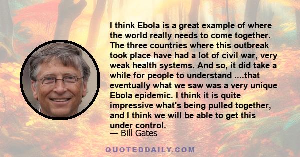 I think Ebola is a great example of where the world really needs to come together. The three countries where this outbreak took place have had a lot of civil war, very weak health systems. And so, it did take a while