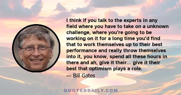 I think if you talk to the experts in any field where you have to take on a unknown challenge, where you're going to be working on it for a long time you'd find that to work themselves up to their best performance and