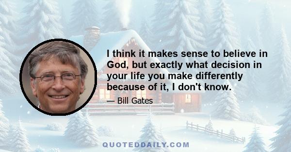 I think it makes sense to believe in God, but exactly what decision in your life you make differently because of it, I don't know.