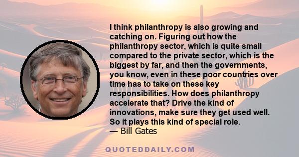 I think philanthropy is also growing and catching on. Figuring out how the philanthropy sector, which is quite small compared to the private sector, which is the biggest by far, and then the governments, you know, even