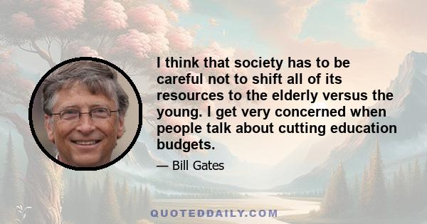 I think that society has to be careful not to shift all of its resources to the elderly versus the young. I get very concerned when people talk about cutting education budgets.