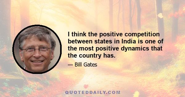 I think the positive competition between states in India is one of the most positive dynamics that the country has.