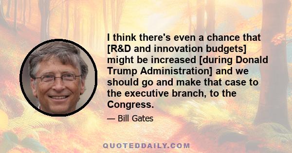 I think there's even a chance that [R&D and innovation budgets] might be increased [during Donald Trump Administration] and we should go and make that case to the executive branch, to the Congress.