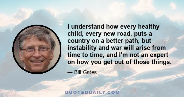 I understand how every healthy child, every new road, puts a country on a better path, but instability and war will arise from time to time, and I'm not an expert on how you get out of those things.