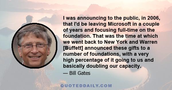 I was announcing to the public, in 2006, that I'd be leaving Microsoft in a couple of years and focusing full-time on the foundation. That was the time at which we went back to New York and Warren [Buffett] announced