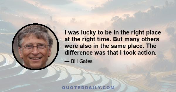 I was lucky to be in the right place at the right time. But many others were also in the same place. The difference was that I took action.