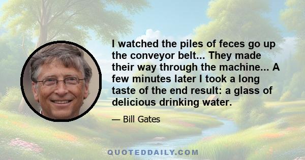 I watched the piles of feces go up the conveyor belt... They made their way through the machine... A few minutes later I took a long taste of the end result: a glass of delicious drinking water.