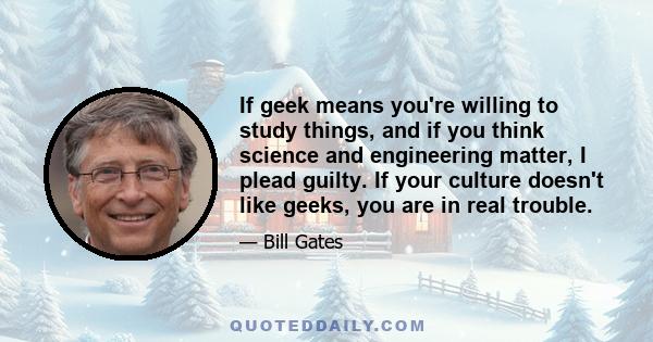 If geek means you're willing to study things, and if you think science and engineering matter, I plead guilty. If your culture doesn't like geeks, you are in real trouble.