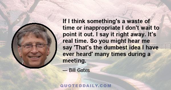 If I think something's a waste of time or inappropriate I don't wait to point it out. I say it right away. It's real time. So you might hear me say 'That's the dumbest idea I have ever heard' many times during a meeting.