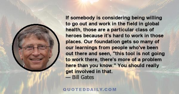 If somebody is considering being willing to go out and work in the field in global health, those are a particular class of heroes because it's hard to work in those places. Our foundation gets so many of our learnings