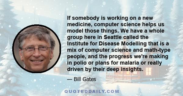 If somebody is working on a new medicine, computer science helps us model those things. We have a whole group here in Seattle called the Institute for Disease Modelling that is a mix of computer science and math-type