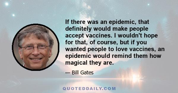 If there was an epidemic, that definitely would make people accept vaccines. I wouldn't hope for that, of course, but if you wanted people to love vaccines, an epidemic would remind them how magical they are.