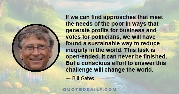 If we can find approaches that meet the needs of the poor in ways that generate profits for business and votes for politicians, we will have found a sustainable way to reduce inequity in the world. This task is