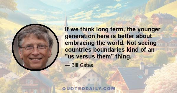 If we think long term, the younger generation here is better about embracing the world. Not seeing countries boundaries kind of an us versus them thing.