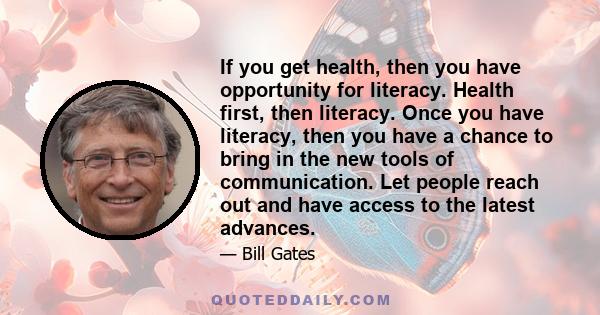 If you get health, then you have opportunity for literacy. Health first, then literacy. Once you have literacy, then you have a chance to bring in the new tools of communication. Let people reach out and have access to