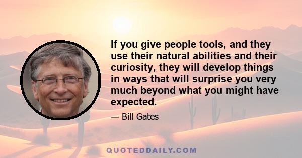 If you give people tools, and they use their natural abilities and their curiosity, they will develop things in ways that will surprise you very much beyond what you might have expected.