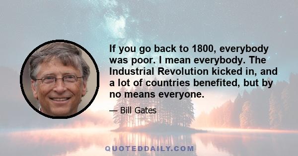 If you go back to 1800, everybody was poor. I mean everybody. The Industrial Revolution kicked in, and a lot of countries benefited, but by no means everyone.