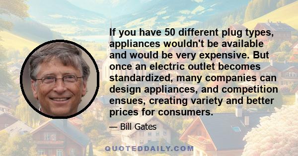 If you have 50 different plug types, appliances wouldn't be available and would be very expensive. But once an electric outlet becomes standardized, many companies can design appliances, and competition ensues, creating 